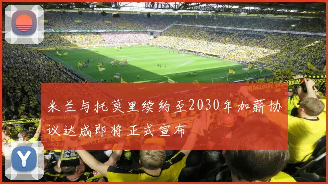 米兰与托莫里续约至2030年加薪协议达成即将正式宣布