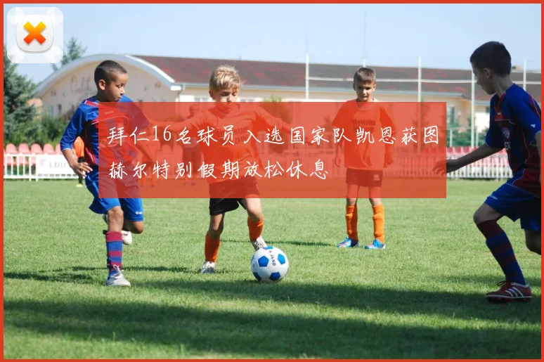 拜仁16名球员入选国家队凯恩获图赫尔特别假期放松休息