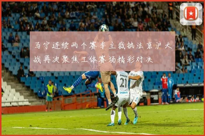 马宁连续两个赛季主裁执法京沪大战再次聚焦工体赛场精彩对决