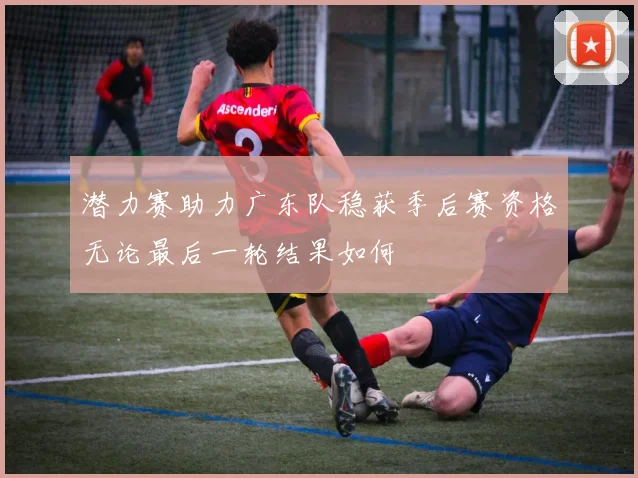 潜力赛助力广东队稳获季后赛资格无论最后一轮结果如何